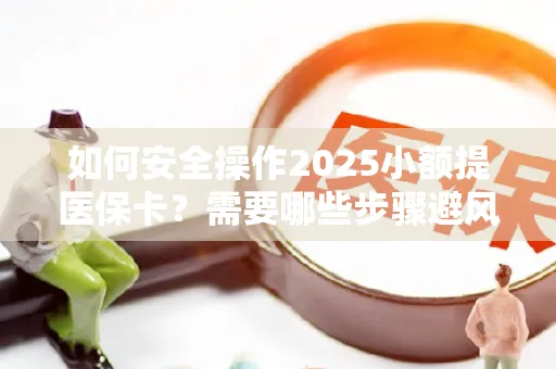 如何安全操作2025小额提医保卡？需要哪些步骤避风险？